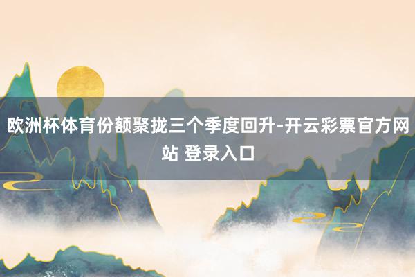 欧洲杯体育份额聚拢三个季度回升-开云彩票官方网站 登录入口