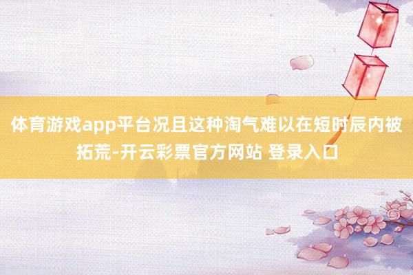 体育游戏app平台况且这种淘气难以在短时辰内被拓荒-开云彩票官方网站 登录入口