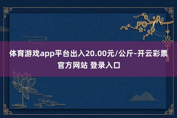 体育游戏app平台出入20.00元/公斤-开云彩票官方网站 登录入口