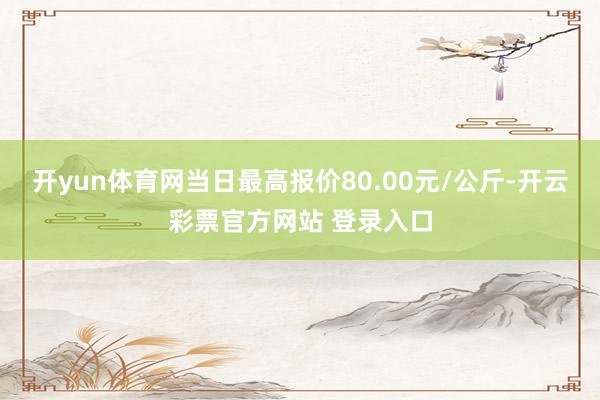 开yun体育网当日最高报价80.00元/公斤-开云彩票官方网站 登录入口