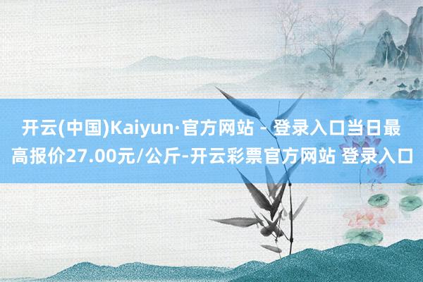 开云(中国)Kaiyun·官方网站 - 登录入口当日最高报价27.00元/公斤-开云彩票官方网站 登录入口