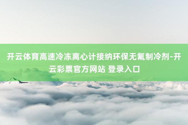 开云体育高速冷冻离心计接纳环保无氟制冷剂-开云彩票官方网站 