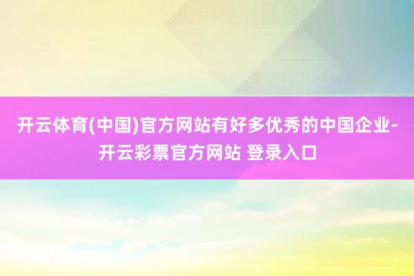 开云体育(中国)官方网站有好多优秀的中国企业-开云彩票官方网