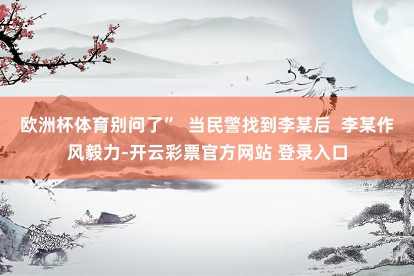 欧洲杯体育别问了”  当民警找到李某后  李某作风毅力-开云彩票官方网站 登录入口