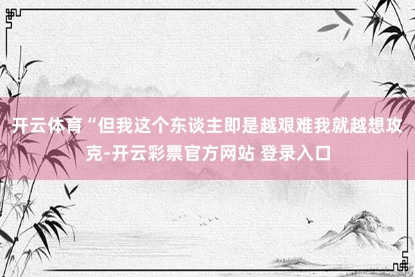 开云体育“但我这个东谈主即是越艰难我就越想攻克-开云彩票官方