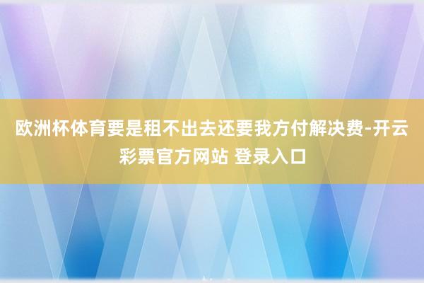 欧洲杯体育要是租不出去还要我方付解决费-开云彩票官方网站 登