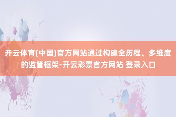 开云体育(中国)官方网站通过构建全历程、多维度的监管框架-开
