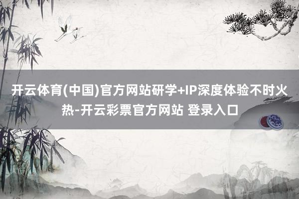 开云体育(中国)官方网站研学+IP深度体验不时火热-开云彩票官方网站 登录入口