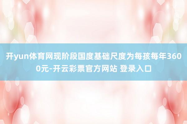 开yun体育网现阶段国度基础尺度为每孩每年3600元-开云彩票官方网站 登录入口