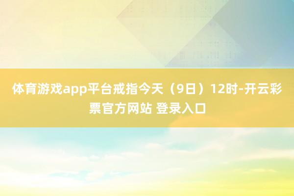 体育游戏app平台戒指今天（9日）12时-开云彩票官方网站 