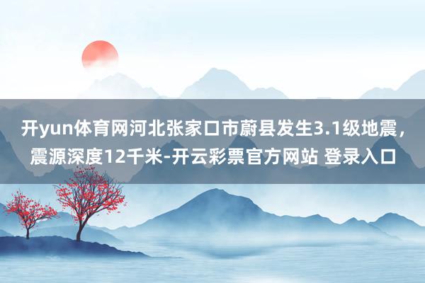 开yun体育网河北张家口市蔚县发生3.1级地震，震源深度12千米-开云彩票官方网站 登录入口