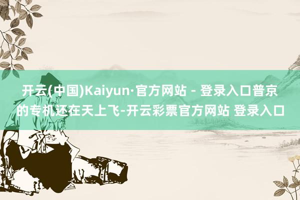 开云(中国)Kaiyun·官方网站 - 登录入口普京的专机还