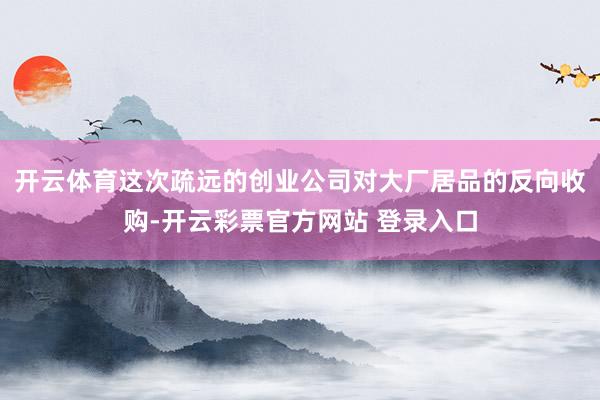 开云体育这次疏远的创业公司对大厂居品的反向收购-开云彩票官方