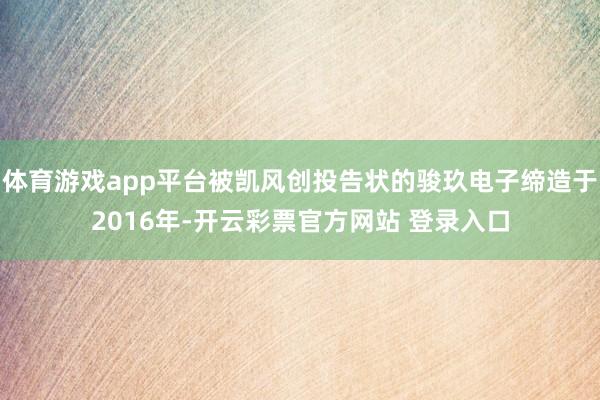 体育游戏app平台被凯风创投告状的骏玖电子缔造于2016年-