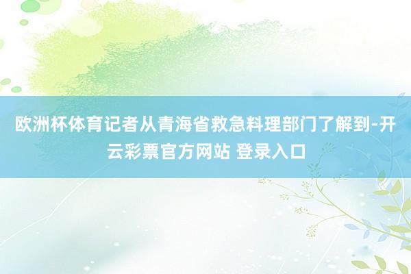 欧洲杯体育记者从青海省救急料理部门了解到-开云彩票官方网站 