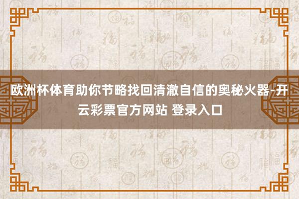 欧洲杯体育助你节略找回清澈自信的奥秘火器-开云彩票官方网站  欧洲杯体育助你节略找回清澈自信的奥秘火器-开云彩票官方网站