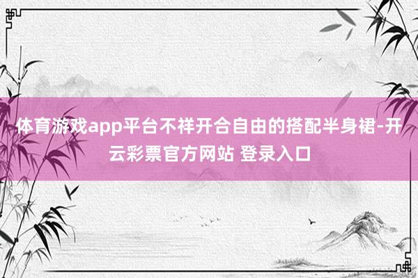 体育游戏app平台不祥开合自由的搭配半身裙-开云彩票官方网站 体育游戏app平台不祥开合自由的搭配半身裙-开云彩票官方网站