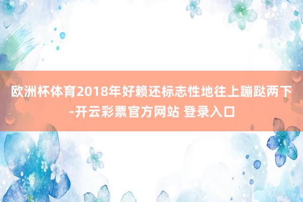欧洲杯体育2018年好赖还标志性地往上蹦跶两下-开云彩票官方网站 登录入口
