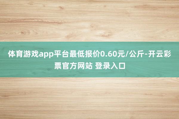 体育游戏app平台最低报价0.60元/公斤-开云彩票官方网站 登录入口