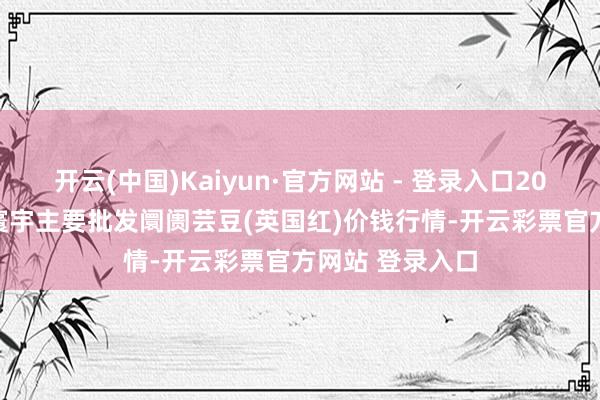 开云(中国)Kaiyun·官方网站 - 登录入口2025年11月6日寰宇主要批发阛阓芸豆(英国红)价钱行情-开云彩票官方网站 登录入口