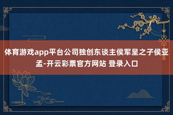 体育游戏app平台公司独创东谈主侯军呈之子侯亚孟-开云彩票官