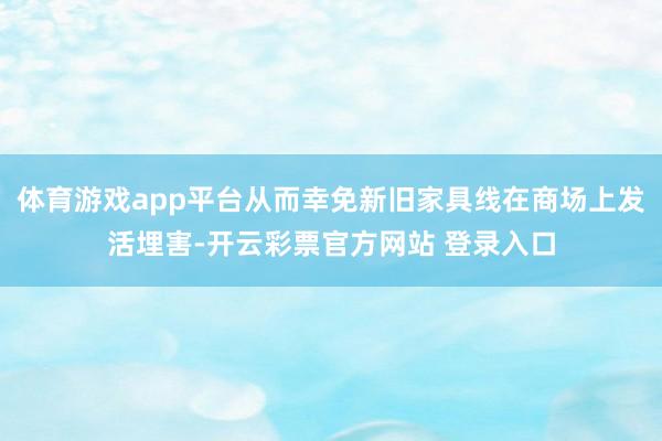 体育游戏app平台从而幸免新旧家具线在商场上发活埋害-开云彩票官方网站 登录入口