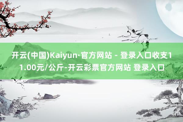 开云(中国)Kaiyun·官方网站 - 登录入口收支11.00元/公斤-开云彩票官方网站 登录入口