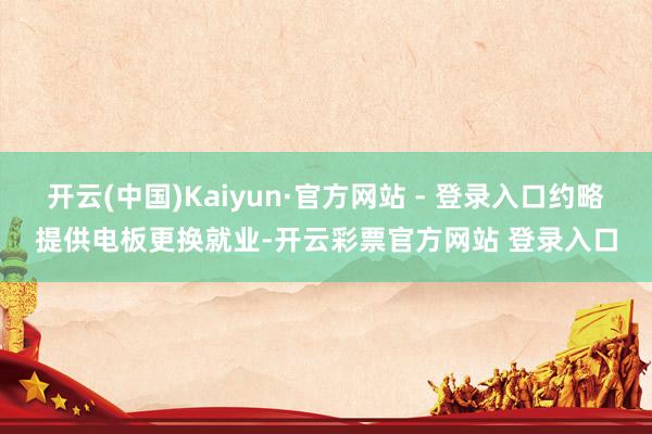 开云(中国)Kaiyun·官方网站 - 登录入口约略提供电板