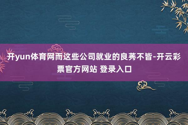 开yun体育网而这些公司就业的良莠不皆-开云彩票官方网站 登