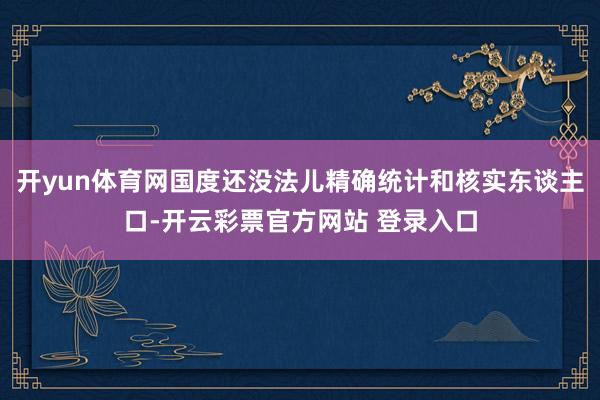 开yun体育网国度还没法儿精确统计和核实东谈主口-开云彩票官方网站 登录入口