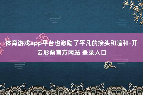 体育游戏app平台也激励了平凡的接头和暄和-开云彩票官方网站