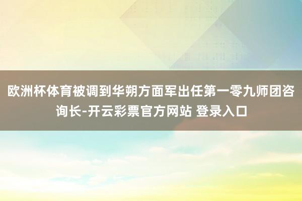 欧洲杯体育被调到华朔方面军出任第一零九师团咨询长-开云彩票官方网站 登录入口
