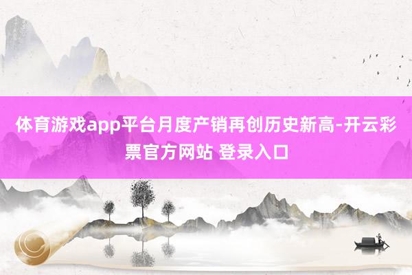 体育游戏app平台月度产销再创历史新高-开云彩票官方网站 登