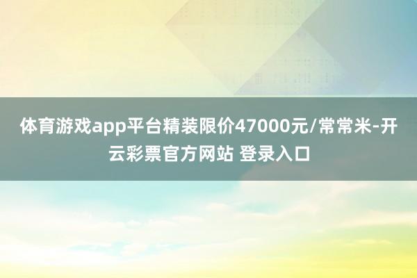 体育游戏app平台精装限价47000元/常常米-开云彩票官方