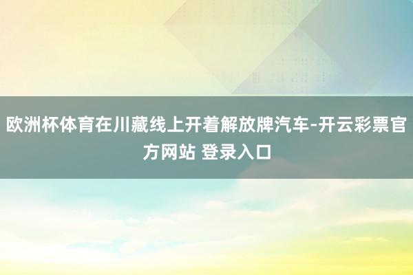 欧洲杯体育在川藏线上开着解放牌汽车-开云彩票官方网站 登录入
