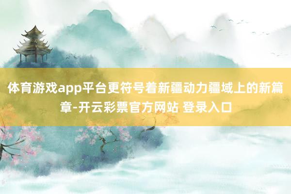 体育游戏app平台更符号着新疆动力疆域上的新篇章-开云彩票官