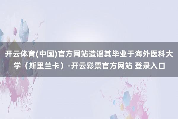 开云体育(中国)官方网站造谣其毕业于海外医科大学（斯里兰卡）