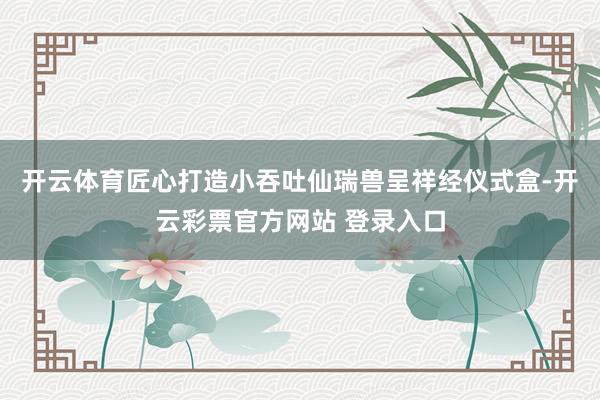 开云体育匠心打造小吞吐仙瑞兽呈祥经仪式盒-开云彩票官方网站 