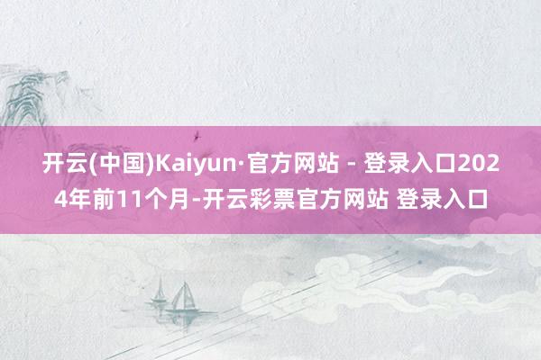开云(中国)Kaiyun·官方网站 - 登录入口2024年前