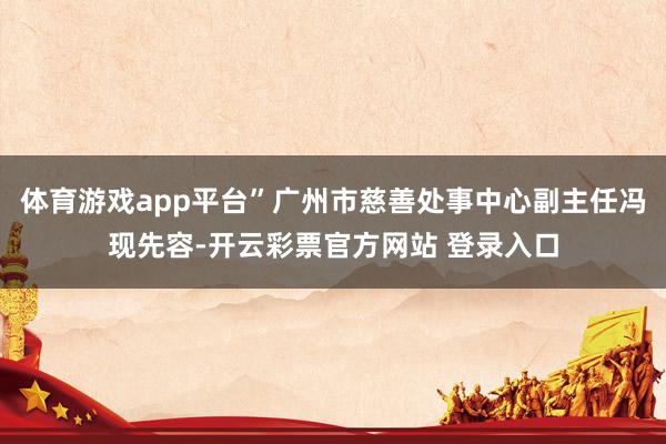 体育游戏app平台”广州市慈善处事中心副主任冯现先容-开云彩票官方网站 登录入口