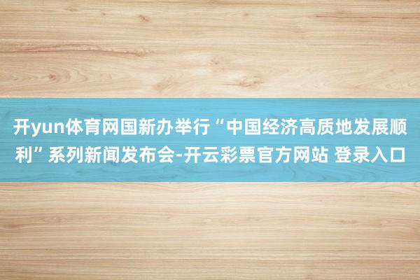 开yun体育网国新办举行“中国经济高质地发展顺利”系列新闻发