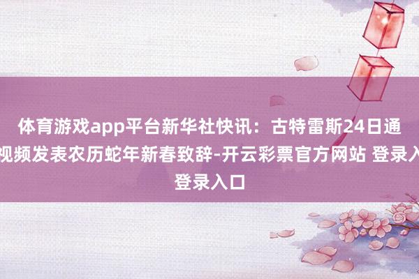 体育游戏app平台新华社快讯:古特雷斯24日通过视频发表农历蛇年新春致辞-开云彩票官方网站 登录入口