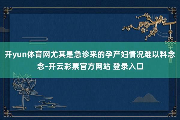 开yun体育网尤其是急诊来的孕产妇情况难以料念念-开云彩票官方网站 登录入口
