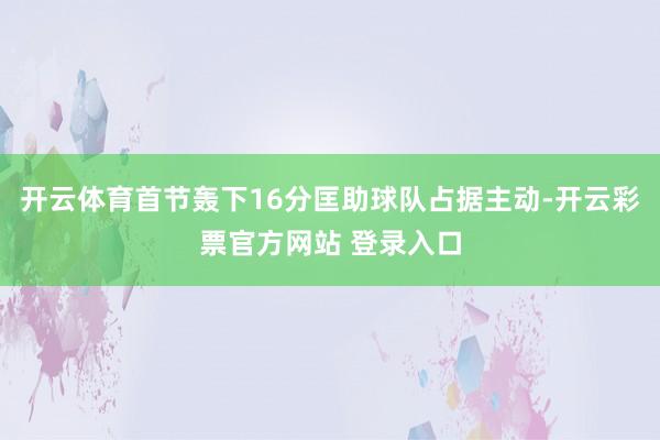 开云体育首节轰下16分匡助球队占据主动-开云彩票官方网站 登