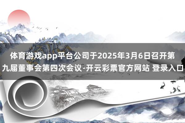 体育游戏app平台公司于2025年3月6日召开第九届董事会第