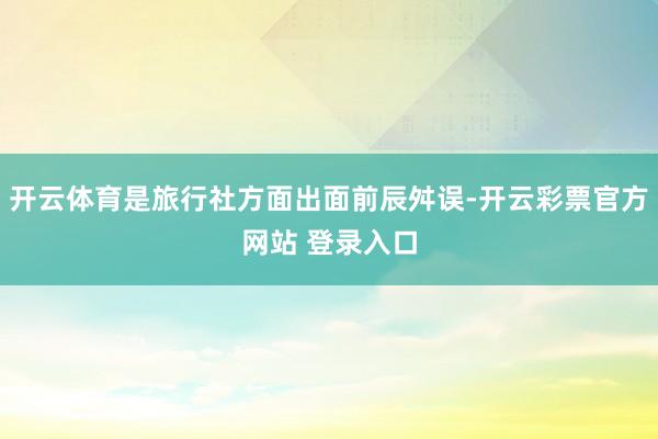 开云体育是旅行社方面出面前辰舛误-开云彩票官方网站 登录入口