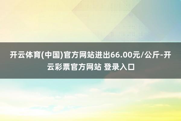 开云体育(中国)官方网站进出66.00元/公斤-开云彩票官方