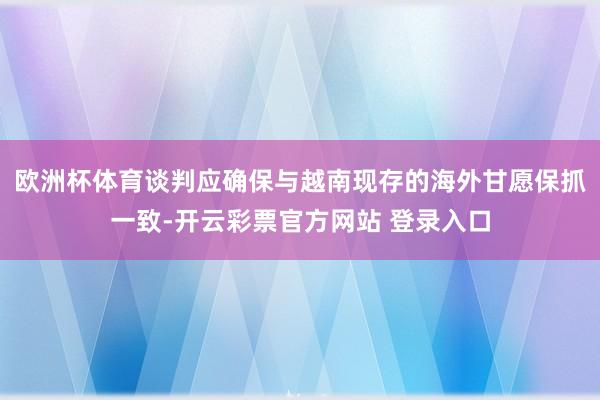 欧洲杯体育谈判应确保与越南现存的海外甘愿保抓一致-开云彩票官