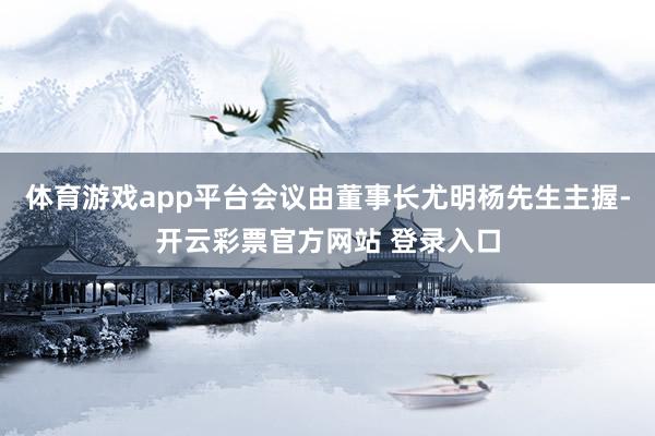 体育游戏app平台会议由董事长尤明杨先生主握-开云彩票官方网