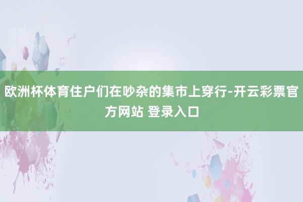 欧洲杯体育住户们在吵杂的集市上穿行-开云彩票官方网站 登录入